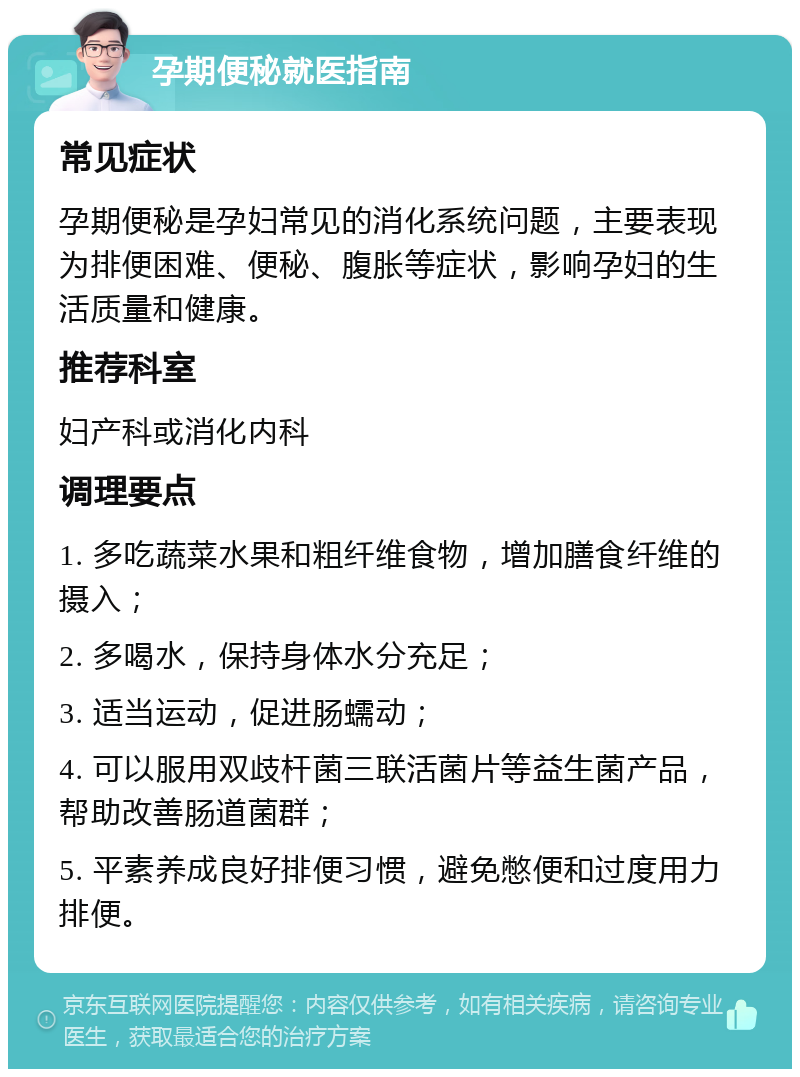 孕期便秘就医指南 常见症状 孕期便秘是孕妇常见的消化系统问题，主要表现为排便困难、便秘、腹胀等症状，影响孕妇的生活质量和健康。 推荐科室 妇产科或消化内科 调理要点 1. 多吃蔬菜水果和粗纤维食物，增加膳食纤维的摄入； 2. 多喝水，保持身体水分充足； 3. 适当运动，促进肠蠕动； 4. 可以服用双歧杆菌三联活菌片等益生菌产品，帮助改善肠道菌群； 5. 平素养成良好排便习惯，避免憋便和过度用力排便。