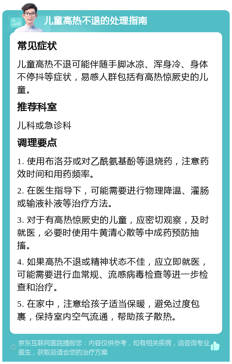 儿童高热不退的处理指南 常见症状 儿童高热不退可能伴随手脚冰凉、浑身冷、身体不停抖等症状，易感人群包括有高热惊厥史的儿童。 推荐科室 儿科或急诊科 调理要点 1. 使用布洛芬或对乙酰氨基酚等退烧药，注意药效时间和用药频率。 2. 在医生指导下，可能需要进行物理降温、灌肠或输液补液等治疗方法。 3. 对于有高热惊厥史的儿童，应密切观察，及时就医，必要时使用牛黄清心散等中成药预防抽搐。 4. 如果高热不退或精神状态不佳，应立即就医，可能需要进行血常规、流感病毒检查等进一步检查和治疗。 5. 在家中，注意给孩子适当保暖，避免过度包裹，保持室内空气流通，帮助孩子散热。