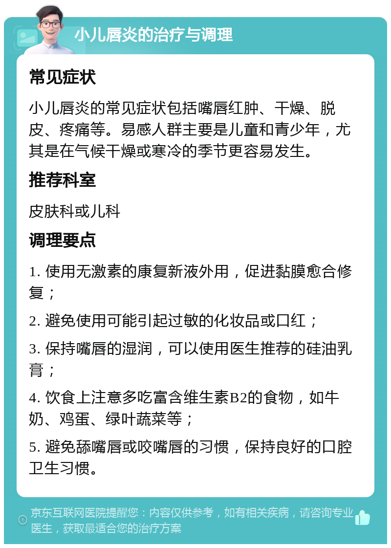 小儿唇炎的治疗与调理 常见症状 小儿唇炎的常见症状包括嘴唇红肿、干燥、脱皮、疼痛等。易感人群主要是儿童和青少年，尤其是在气候干燥或寒冷的季节更容易发生。 推荐科室 皮肤科或儿科 调理要点 1. 使用无激素的康复新液外用，促进黏膜愈合修复； 2. 避免使用可能引起过敏的化妆品或口红； 3. 保持嘴唇的湿润，可以使用医生推荐的硅油乳膏； 4. 饮食上注意多吃富含维生素B2的食物，如牛奶、鸡蛋、绿叶蔬菜等； 5. 避免舔嘴唇或咬嘴唇的习惯，保持良好的口腔卫生习惯。