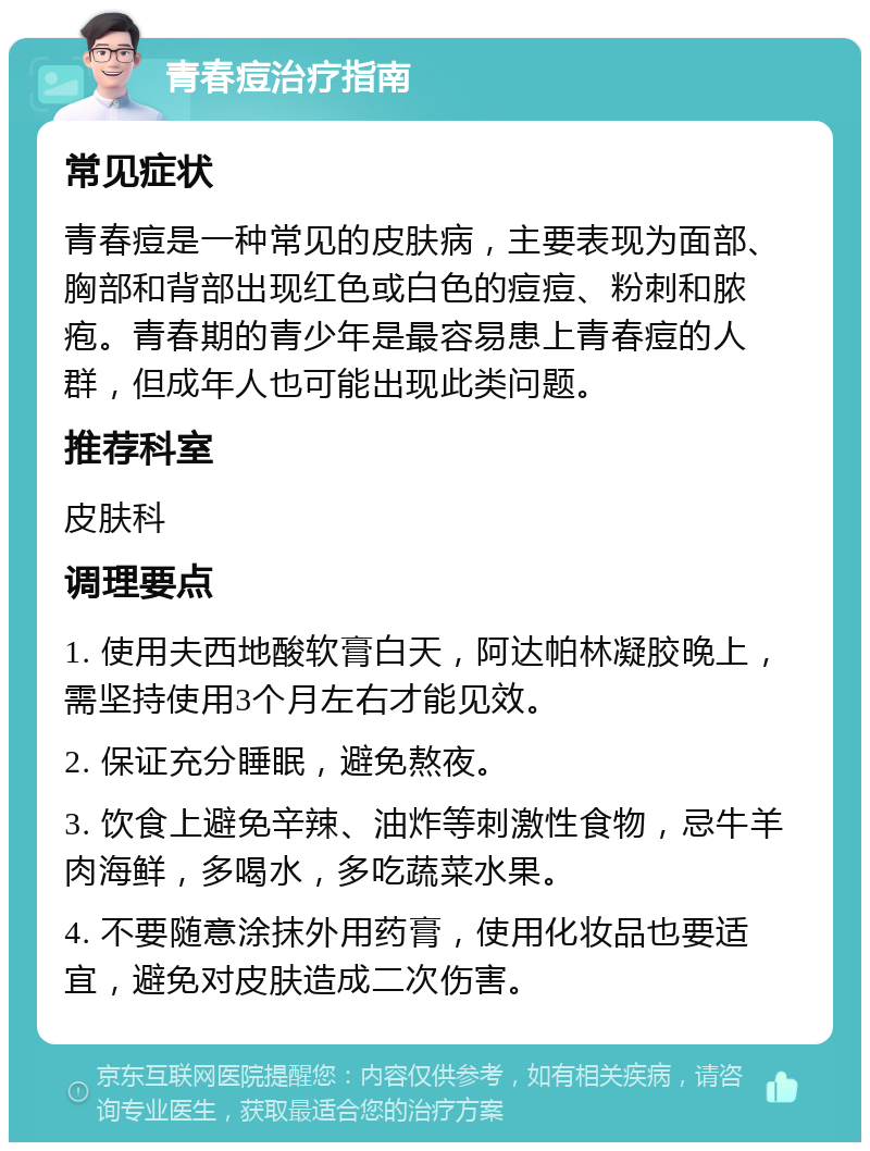 青春痘治疗指南 常见症状 青春痘是一种常见的皮肤病，主要表现为面部、胸部和背部出现红色或白色的痘痘、粉刺和脓疱。青春期的青少年是最容易患上青春痘的人群，但成年人也可能出现此类问题。 推荐科室 皮肤科 调理要点 1. 使用夫西地酸软膏白天，阿达帕林凝胶晚上，需坚持使用3个月左右才能见效。 2. 保证充分睡眠，避免熬夜。 3. 饮食上避免辛辣、油炸等刺激性食物，忌牛羊肉海鲜，多喝水，多吃蔬菜水果。 4. 不要随意涂抹外用药膏，使用化妆品也要适宜，避免对皮肤造成二次伤害。