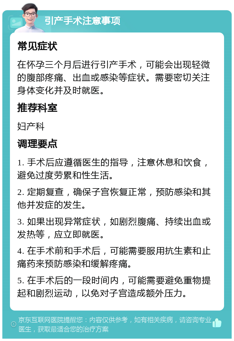 引产手术注意事项 常见症状 在怀孕三个月后进行引产手术，可能会出现轻微的腹部疼痛、出血或感染等症状。需要密切关注身体变化并及时就医。 推荐科室 妇产科 调理要点 1. 手术后应遵循医生的指导，注意休息和饮食，避免过度劳累和性生活。 2. 定期复查，确保子宫恢复正常，预防感染和其他并发症的发生。 3. 如果出现异常症状，如剧烈腹痛、持续出血或发热等，应立即就医。 4. 在手术前和手术后，可能需要服用抗生素和止痛药来预防感染和缓解疼痛。 5. 在手术后的一段时间内，可能需要避免重物提起和剧烈运动，以免对子宫造成额外压力。