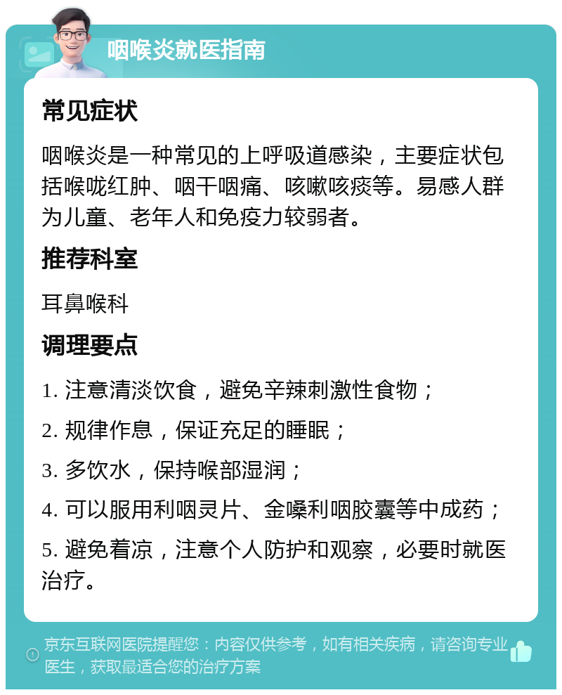 咽喉炎就医指南 常见症状 咽喉炎是一种常见的上呼吸道感染，主要症状包括喉咙红肿、咽干咽痛、咳嗽咳痰等。易感人群为儿童、老年人和免疫力较弱者。 推荐科室 耳鼻喉科 调理要点 1. 注意清淡饮食，避免辛辣刺激性食物； 2. 规律作息，保证充足的睡眠； 3. 多饮水，保持喉部湿润； 4. 可以服用利咽灵片、金嗓利咽胶囊等中成药； 5. 避免着凉，注意个人防护和观察，必要时就医治疗。