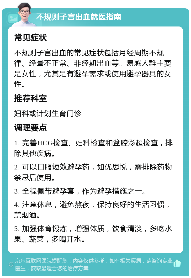 不规则子宫出血就医指南 常见症状 不规则子宫出血的常见症状包括月经周期不规律、经量不正常、非经期出血等。易感人群主要是女性，尤其是有避孕需求或使用避孕器具的女性。 推荐科室 妇科或计划生育门诊 调理要点 1. 完善HCG检查、妇科检查和盆腔彩超检查，排除其他疾病。 2. 可以口服短效避孕药，如优思悦，需排除药物禁忌后使用。 3. 全程佩带避孕套，作为避孕措施之一。 4. 注意休息，避免熬夜，保持良好的生活习惯，禁烟酒。 5. 加强体育锻炼，增强体质，饮食清淡，多吃水果、蔬菜，多喝开水。