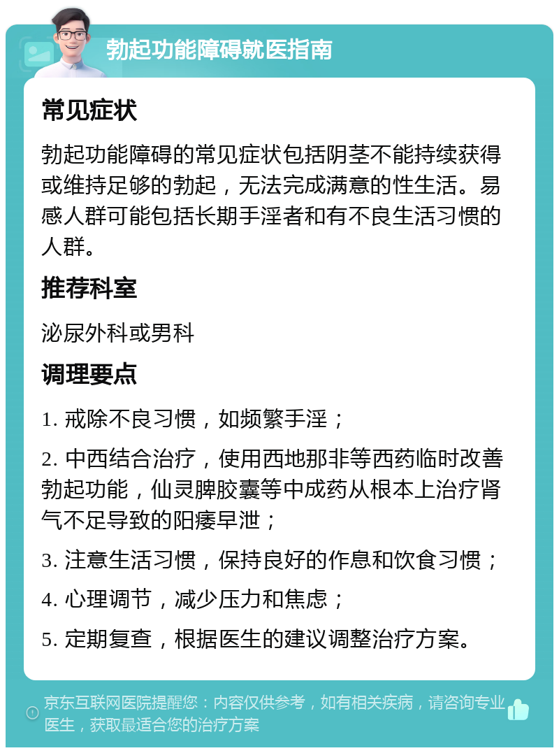 勃起功能障碍就医指南 常见症状 勃起功能障碍的常见症状包括阴茎不能持续获得或维持足够的勃起，无法完成满意的性生活。易感人群可能包括长期手淫者和有不良生活习惯的人群。 推荐科室 泌尿外科或男科 调理要点 1. 戒除不良习惯，如频繁手淫； 2. 中西结合治疗，使用西地那非等西药临时改善勃起功能，仙灵脾胶囊等中成药从根本上治疗肾气不足导致的阳痿早泄； 3. 注意生活习惯，保持良好的作息和饮食习惯； 4. 心理调节，减少压力和焦虑； 5. 定期复查，根据医生的建议调整治疗方案。