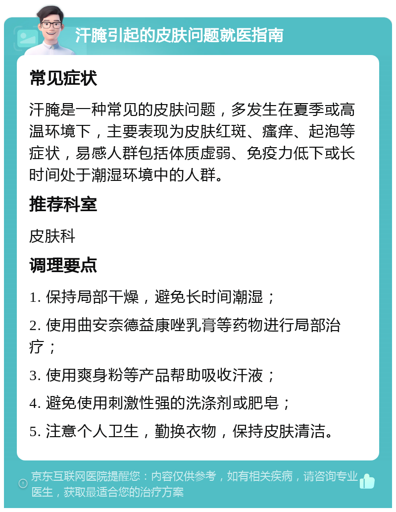 汗腌引起的皮肤问题就医指南 常见症状 汗腌是一种常见的皮肤问题，多发生在夏季或高温环境下，主要表现为皮肤红斑、瘙痒、起泡等症状，易感人群包括体质虚弱、免疫力低下或长时间处于潮湿环境中的人群。 推荐科室 皮肤科 调理要点 1. 保持局部干燥，避免长时间潮湿； 2. 使用曲安奈德益康唑乳膏等药物进行局部治疗； 3. 使用爽身粉等产品帮助吸收汗液； 4. 避免使用刺激性强的洗涤剂或肥皂； 5. 注意个人卫生，勤换衣物，保持皮肤清洁。