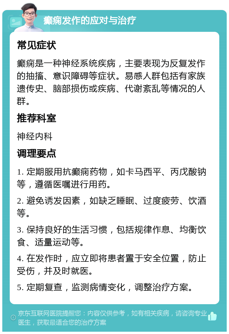 癫痫发作的应对与治疗 常见症状 癫痫是一种神经系统疾病，主要表现为反复发作的抽搐、意识障碍等症状。易感人群包括有家族遗传史、脑部损伤或疾病、代谢紊乱等情况的人群。 推荐科室 神经内科 调理要点 1. 定期服用抗癫痫药物，如卡马西平、丙戊酸钠等，遵循医嘱进行用药。 2. 避免诱发因素，如缺乏睡眠、过度疲劳、饮酒等。 3. 保持良好的生活习惯，包括规律作息、均衡饮食、适量运动等。 4. 在发作时，应立即将患者置于安全位置，防止受伤，并及时就医。 5. 定期复查，监测病情变化，调整治疗方案。