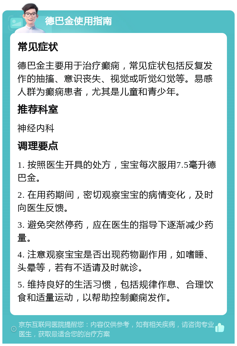 德巴金使用指南 常见症状 德巴金主要用于治疗癫痫，常见症状包括反复发作的抽搐、意识丧失、视觉或听觉幻觉等。易感人群为癫痫患者，尤其是儿童和青少年。 推荐科室 神经内科 调理要点 1. 按照医生开具的处方，宝宝每次服用7.5毫升德巴金。 2. 在用药期间，密切观察宝宝的病情变化，及时向医生反馈。 3. 避免突然停药，应在医生的指导下逐渐减少药量。 4. 注意观察宝宝是否出现药物副作用，如嗜睡、头晕等，若有不适请及时就诊。 5. 维持良好的生活习惯，包括规律作息、合理饮食和适量运动，以帮助控制癫痫发作。