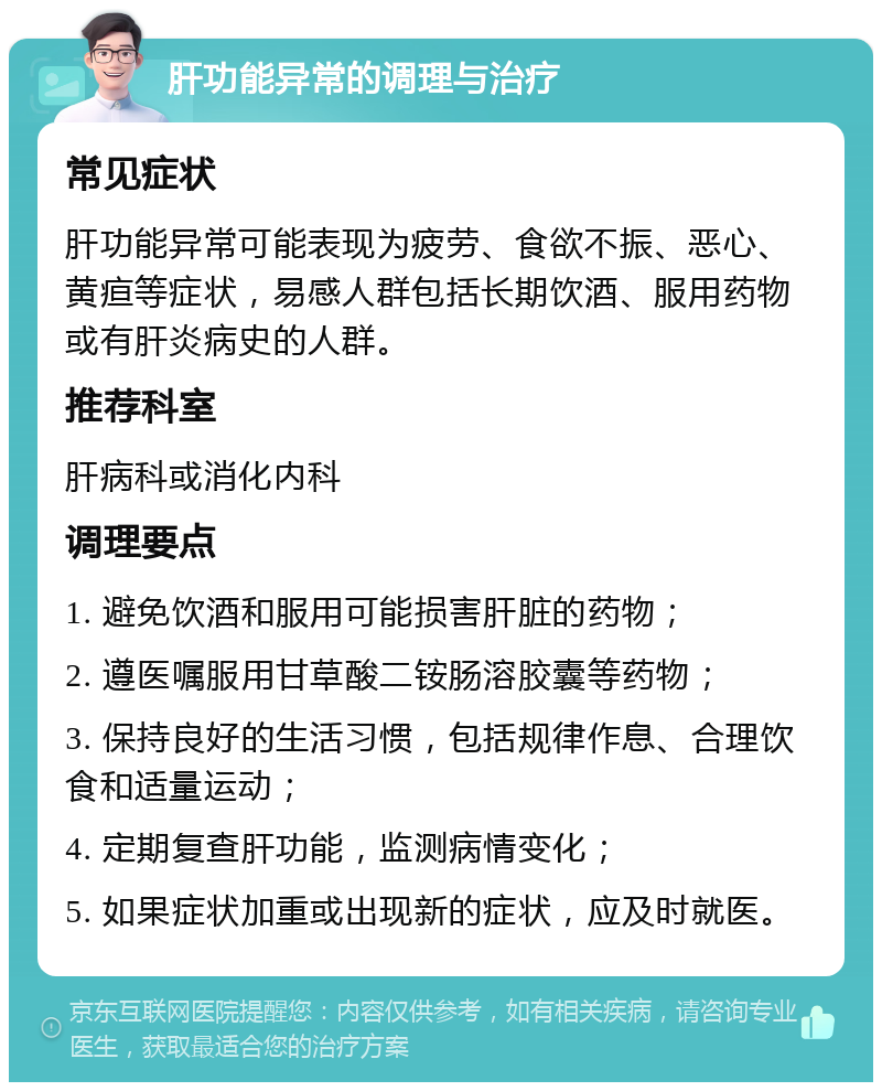 肝功能异常的调理与治疗 常见症状 肝功能异常可能表现为疲劳、食欲不振、恶心、黄疸等症状，易感人群包括长期饮酒、服用药物或有肝炎病史的人群。 推荐科室 肝病科或消化内科 调理要点 1. 避免饮酒和服用可能损害肝脏的药物； 2. 遵医嘱服用甘草酸二铵肠溶胶囊等药物； 3. 保持良好的生活习惯，包括规律作息、合理饮食和适量运动； 4. 定期复查肝功能，监测病情变化； 5. 如果症状加重或出现新的症状，应及时就医。