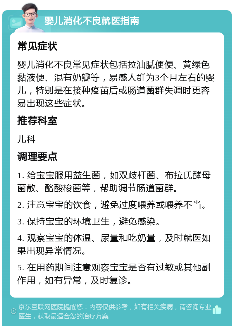 婴儿消化不良就医指南 常见症状 婴儿消化不良常见症状包括拉油腻便便、黄绿色黏液便、混有奶瓣等，易感人群为3个月左右的婴儿，特别是在接种疫苗后或肠道菌群失调时更容易出现这些症状。 推荐科室 儿科 调理要点 1. 给宝宝服用益生菌，如双歧杆菌、布拉氏酵母菌散、酪酸梭菌等，帮助调节肠道菌群。 2. 注意宝宝的饮食，避免过度喂养或喂养不当。 3. 保持宝宝的环境卫生，避免感染。 4. 观察宝宝的体温、尿量和吃奶量，及时就医如果出现异常情况。 5. 在用药期间注意观察宝宝是否有过敏或其他副作用，如有异常，及时复诊。