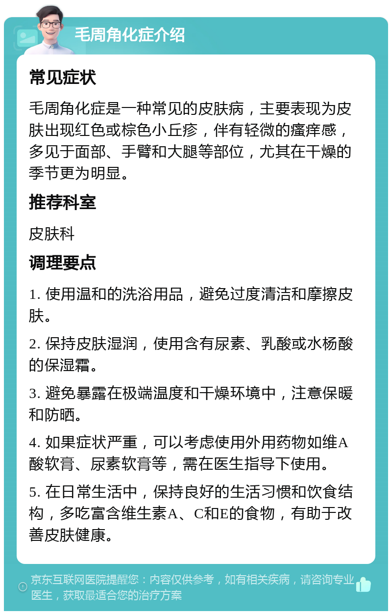 毛周角化症介绍 常见症状 毛周角化症是一种常见的皮肤病，主要表现为皮肤出现红色或棕色小丘疹，伴有轻微的瘙痒感，多见于面部、手臂和大腿等部位，尤其在干燥的季节更为明显。 推荐科室 皮肤科 调理要点 1. 使用温和的洗浴用品，避免过度清洁和摩擦皮肤。 2. 保持皮肤湿润，使用含有尿素、乳酸或水杨酸的保湿霜。 3. 避免暴露在极端温度和干燥环境中，注意保暖和防晒。 4. 如果症状严重，可以考虑使用外用药物如维A酸软膏、尿素软膏等，需在医生指导下使用。 5. 在日常生活中，保持良好的生活习惯和饮食结构，多吃富含维生素A、C和E的食物，有助于改善皮肤健康。