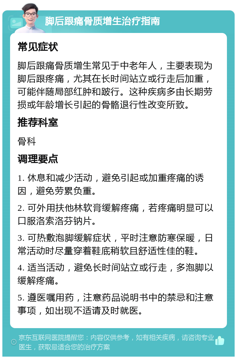 脚后跟痛骨质增生治疗指南 常见症状 脚后跟痛骨质增生常见于中老年人，主要表现为脚后跟疼痛，尤其在长时间站立或行走后加重，可能伴随局部红肿和跛行。这种疾病多由长期劳损或年龄增长引起的骨骼退行性改变所致。 推荐科室 骨科 调理要点 1. 休息和减少活动，避免引起或加重疼痛的诱因，避免劳累负重。 2. 可外用扶他林软膏缓解疼痛，若疼痛明显可以口服洛索洛芬钠片。 3. 可热敷泡脚缓解症状，平时注意防寒保暖，日常活动时尽量穿着鞋底稍软且舒适性佳的鞋。 4. 适当活动，避免长时间站立或行走，多泡脚以缓解疼痛。 5. 遵医嘱用药，注意药品说明书中的禁忌和注意事项，如出现不适请及时就医。