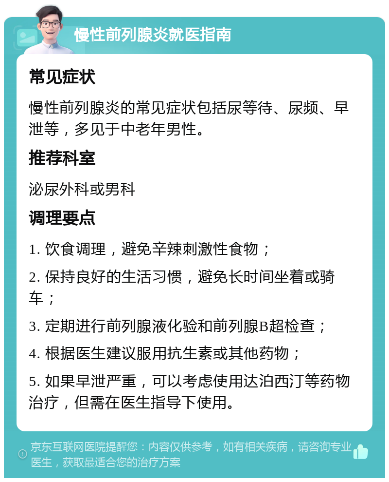 慢性前列腺炎就医指南 常见症状 慢性前列腺炎的常见症状包括尿等待、尿频、早泄等，多见于中老年男性。 推荐科室 泌尿外科或男科 调理要点 1. 饮食调理，避免辛辣刺激性食物； 2. 保持良好的生活习惯，避免长时间坐着或骑车； 3. 定期进行前列腺液化验和前列腺B超检查； 4. 根据医生建议服用抗生素或其他药物； 5. 如果早泄严重，可以考虑使用达泊西汀等药物治疗，但需在医生指导下使用。