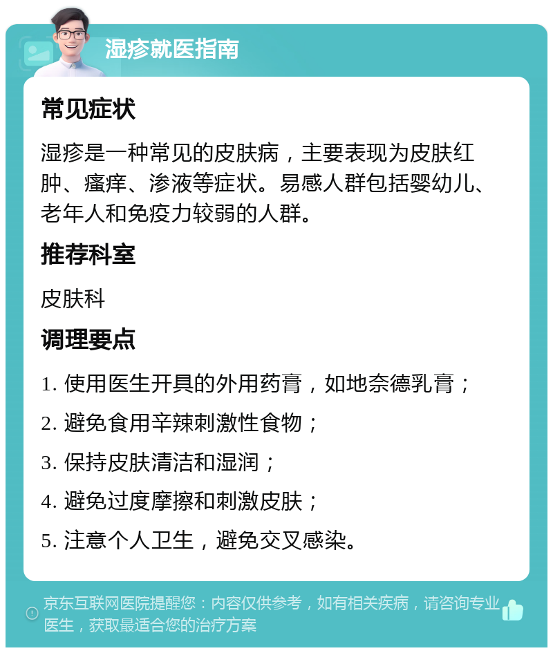 湿疹就医指南 常见症状 湿疹是一种常见的皮肤病，主要表现为皮肤红肿、瘙痒、渗液等症状。易感人群包括婴幼儿、老年人和免疫力较弱的人群。 推荐科室 皮肤科 调理要点 1. 使用医生开具的外用药膏，如地奈德乳膏； 2. 避免食用辛辣刺激性食物； 3. 保持皮肤清洁和湿润； 4. 避免过度摩擦和刺激皮肤； 5. 注意个人卫生，避免交叉感染。