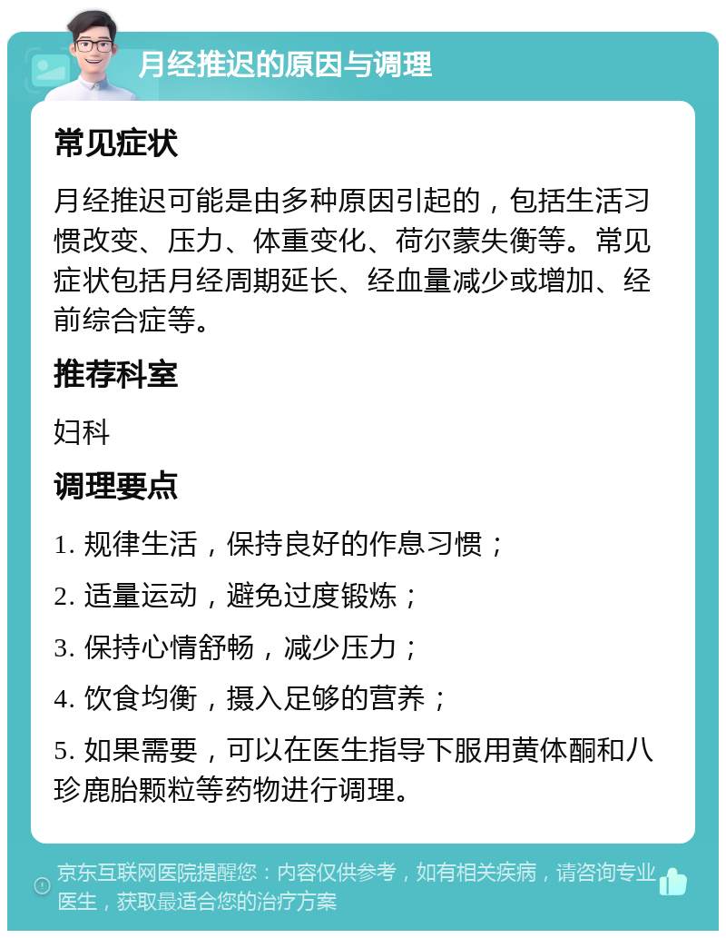 月经推迟的原因与调理 常见症状 月经推迟可能是由多种原因引起的，包括生活习惯改变、压力、体重变化、荷尔蒙失衡等。常见症状包括月经周期延长、经血量减少或增加、经前综合症等。 推荐科室 妇科 调理要点 1. 规律生活，保持良好的作息习惯； 2. 适量运动，避免过度锻炼； 3. 保持心情舒畅，减少压力； 4. 饮食均衡，摄入足够的营养； 5. 如果需要，可以在医生指导下服用黄体酮和八珍鹿胎颗粒等药物进行调理。