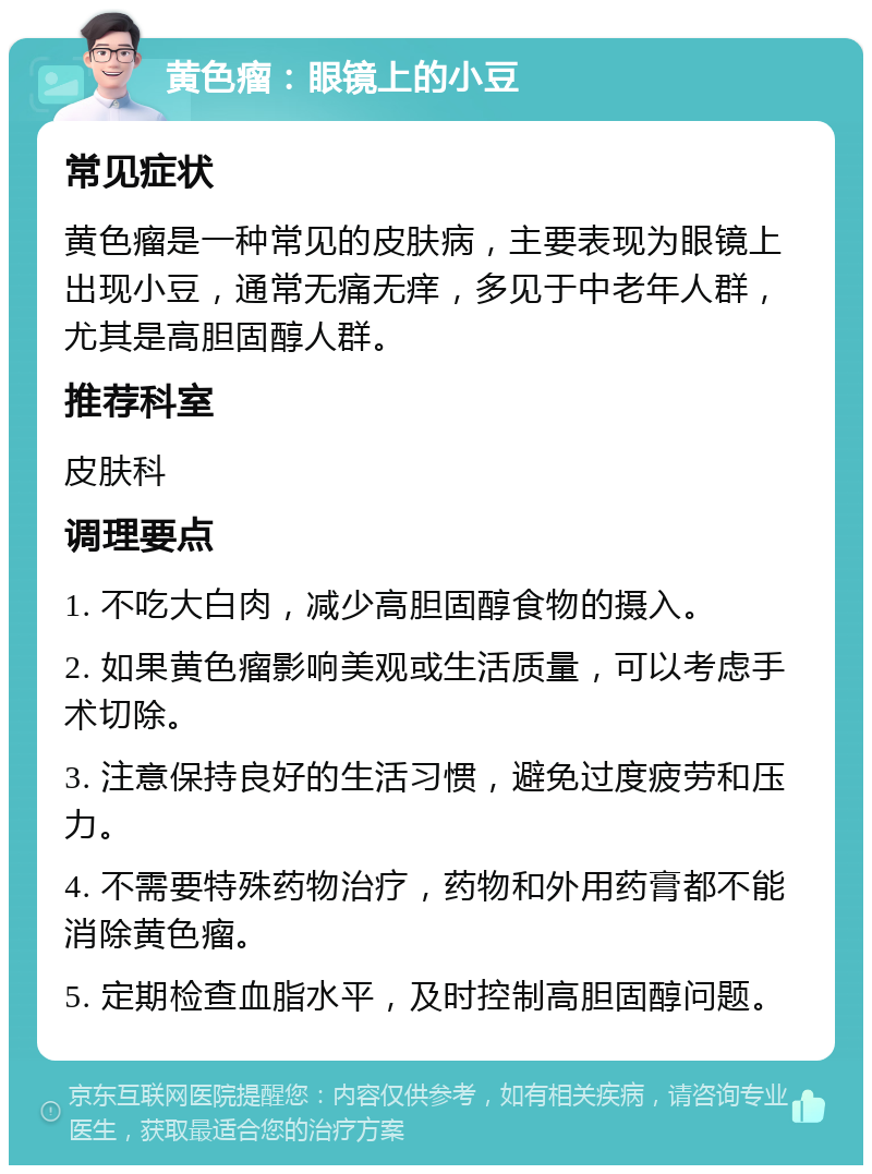 黄色瘤：眼镜上的小豆 常见症状 黄色瘤是一种常见的皮肤病，主要表现为眼镜上出现小豆，通常无痛无痒，多见于中老年人群，尤其是高胆固醇人群。 推荐科室 皮肤科 调理要点 1. 不吃大白肉，减少高胆固醇食物的摄入。 2. 如果黄色瘤影响美观或生活质量，可以考虑手术切除。 3. 注意保持良好的生活习惯，避免过度疲劳和压力。 4. 不需要特殊药物治疗，药物和外用药膏都不能消除黄色瘤。 5. 定期检查血脂水平，及时控制高胆固醇问题。