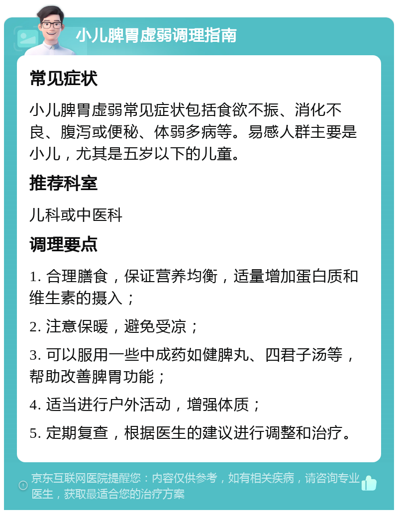 小儿脾胃虚弱调理指南 常见症状 小儿脾胃虚弱常见症状包括食欲不振、消化不良、腹泻或便秘、体弱多病等。易感人群主要是小儿，尤其是五岁以下的儿童。 推荐科室 儿科或中医科 调理要点 1. 合理膳食，保证营养均衡，适量增加蛋白质和维生素的摄入； 2. 注意保暖，避免受凉； 3. 可以服用一些中成药如健脾丸、四君子汤等，帮助改善脾胃功能； 4. 适当进行户外活动，增强体质； 5. 定期复查，根据医生的建议进行调整和治疗。