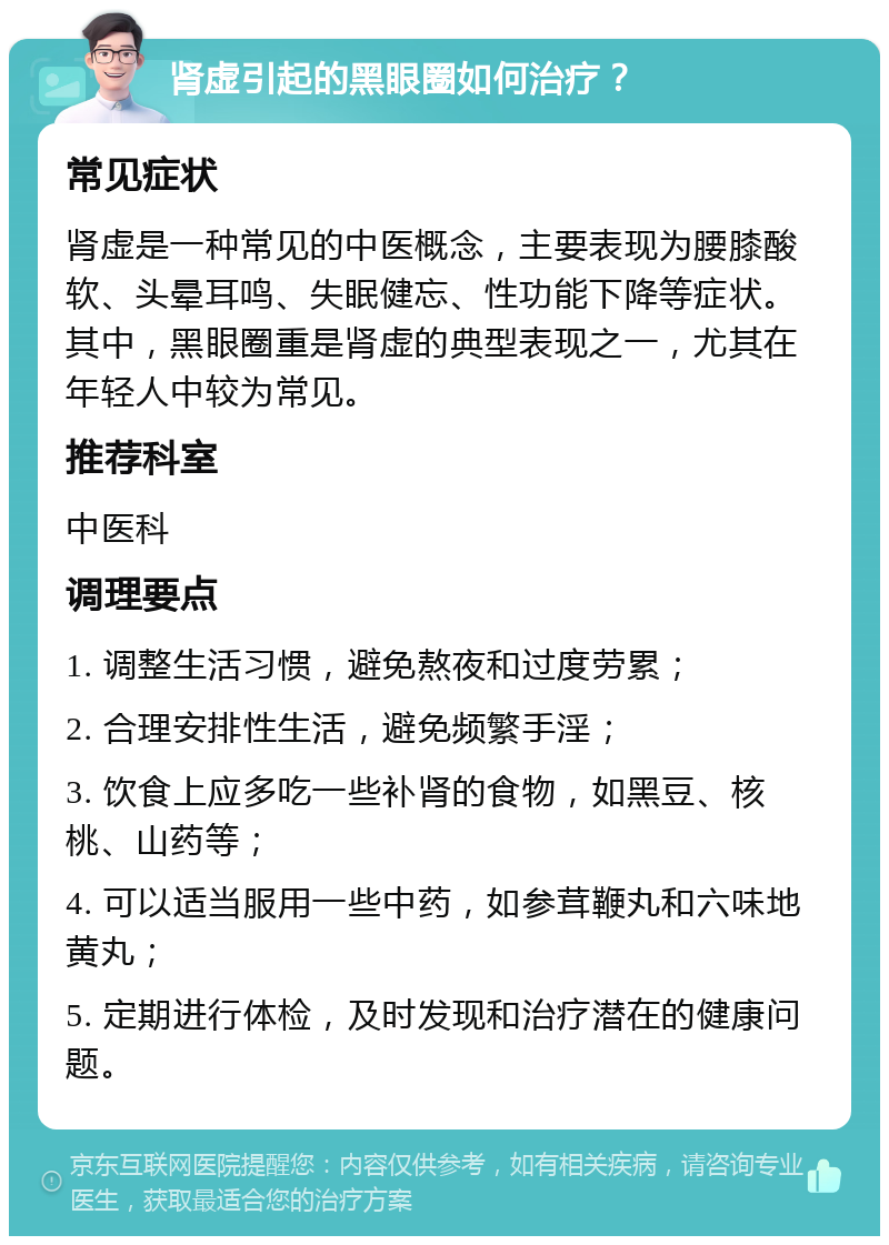 肾虚引起的黑眼圈如何治疗？ 常见症状 肾虚是一种常见的中医概念，主要表现为腰膝酸软、头晕耳鸣、失眠健忘、性功能下降等症状。其中，黑眼圈重是肾虚的典型表现之一，尤其在年轻人中较为常见。 推荐科室 中医科 调理要点 1. 调整生活习惯，避免熬夜和过度劳累； 2. 合理安排性生活，避免频繁手淫； 3. 饮食上应多吃一些补肾的食物，如黑豆、核桃、山药等； 4. 可以适当服用一些中药，如参茸鞭丸和六味地黄丸； 5. 定期进行体检，及时发现和治疗潜在的健康问题。