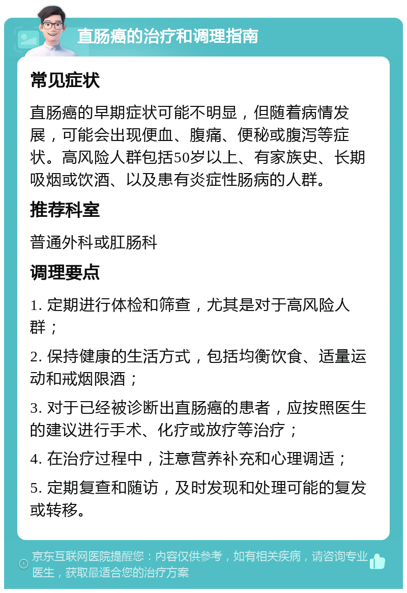 直肠癌的治疗和调理指南 常见症状 直肠癌的早期症状可能不明显，但随着病情发展，可能会出现便血、腹痛、便秘或腹泻等症状。高风险人群包括50岁以上、有家族史、长期吸烟或饮酒、以及患有炎症性肠病的人群。 推荐科室 普通外科或肛肠科 调理要点 1. 定期进行体检和筛查，尤其是对于高风险人群； 2. 保持健康的生活方式，包括均衡饮食、适量运动和戒烟限酒； 3. 对于已经被诊断出直肠癌的患者，应按照医生的建议进行手术、化疗或放疗等治疗； 4. 在治疗过程中，注意营养补充和心理调适； 5. 定期复查和随访，及时发现和处理可能的复发或转移。