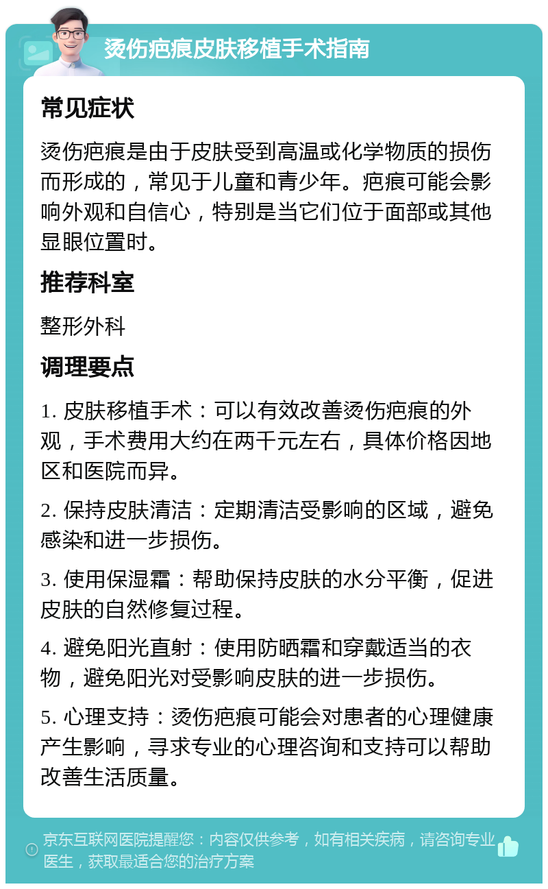 烫伤疤痕皮肤移植手术指南 常见症状 烫伤疤痕是由于皮肤受到高温或化学物质的损伤而形成的，常见于儿童和青少年。疤痕可能会影响外观和自信心，特别是当它们位于面部或其他显眼位置时。 推荐科室 整形外科 调理要点 1. 皮肤移植手术：可以有效改善烫伤疤痕的外观，手术费用大约在两千元左右，具体价格因地区和医院而异。 2. 保持皮肤清洁：定期清洁受影响的区域，避免感染和进一步损伤。 3. 使用保湿霜：帮助保持皮肤的水分平衡，促进皮肤的自然修复过程。 4. 避免阳光直射：使用防晒霜和穿戴适当的衣物，避免阳光对受影响皮肤的进一步损伤。 5. 心理支持：烫伤疤痕可能会对患者的心理健康产生影响，寻求专业的心理咨询和支持可以帮助改善生活质量。