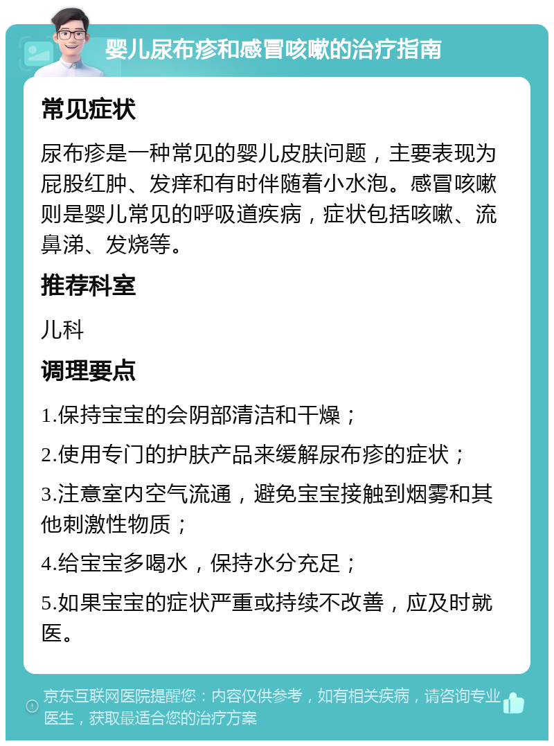 婴儿尿布疹和感冒咳嗽的治疗指南 常见症状 尿布疹是一种常见的婴儿皮肤问题，主要表现为屁股红肿、发痒和有时伴随着小水泡。感冒咳嗽则是婴儿常见的呼吸道疾病，症状包括咳嗽、流鼻涕、发烧等。 推荐科室 儿科 调理要点 1.保持宝宝的会阴部清洁和干燥； 2.使用专门的护肤产品来缓解尿布疹的症状； 3.注意室内空气流通，避免宝宝接触到烟雾和其他刺激性物质； 4.给宝宝多喝水，保持水分充足； 5.如果宝宝的症状严重或持续不改善，应及时就医。