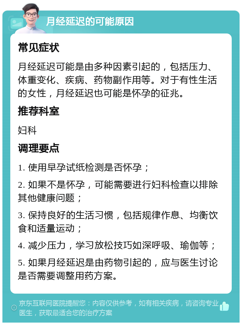 月经延迟的可能原因 常见症状 月经延迟可能是由多种因素引起的，包括压力、体重变化、疾病、药物副作用等。对于有性生活的女性，月经延迟也可能是怀孕的征兆。 推荐科室 妇科 调理要点 1. 使用早孕试纸检测是否怀孕； 2. 如果不是怀孕，可能需要进行妇科检查以排除其他健康问题； 3. 保持良好的生活习惯，包括规律作息、均衡饮食和适量运动； 4. 减少压力，学习放松技巧如深呼吸、瑜伽等； 5. 如果月经延迟是由药物引起的，应与医生讨论是否需要调整用药方案。