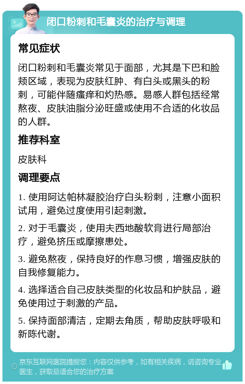 闭口粉刺和毛囊炎的治疗与调理 常见症状 闭口粉刺和毛囊炎常见于面部，尤其是下巴和脸颊区域，表现为皮肤红肿、有白头或黑头的粉刺，可能伴随瘙痒和灼热感。易感人群包括经常熬夜、皮肤油脂分泌旺盛或使用不合适的化妆品的人群。 推荐科室 皮肤科 调理要点 1. 使用阿达帕林凝胶治疗白头粉刺，注意小面积试用，避免过度使用引起刺激。 2. 对于毛囊炎，使用夫西地酸软膏进行局部治疗，避免挤压或摩擦患处。 3. 避免熬夜，保持良好的作息习惯，增强皮肤的自我修复能力。 4. 选择适合自己皮肤类型的化妆品和护肤品，避免使用过于刺激的产品。 5. 保持面部清洁，定期去角质，帮助皮肤呼吸和新陈代谢。