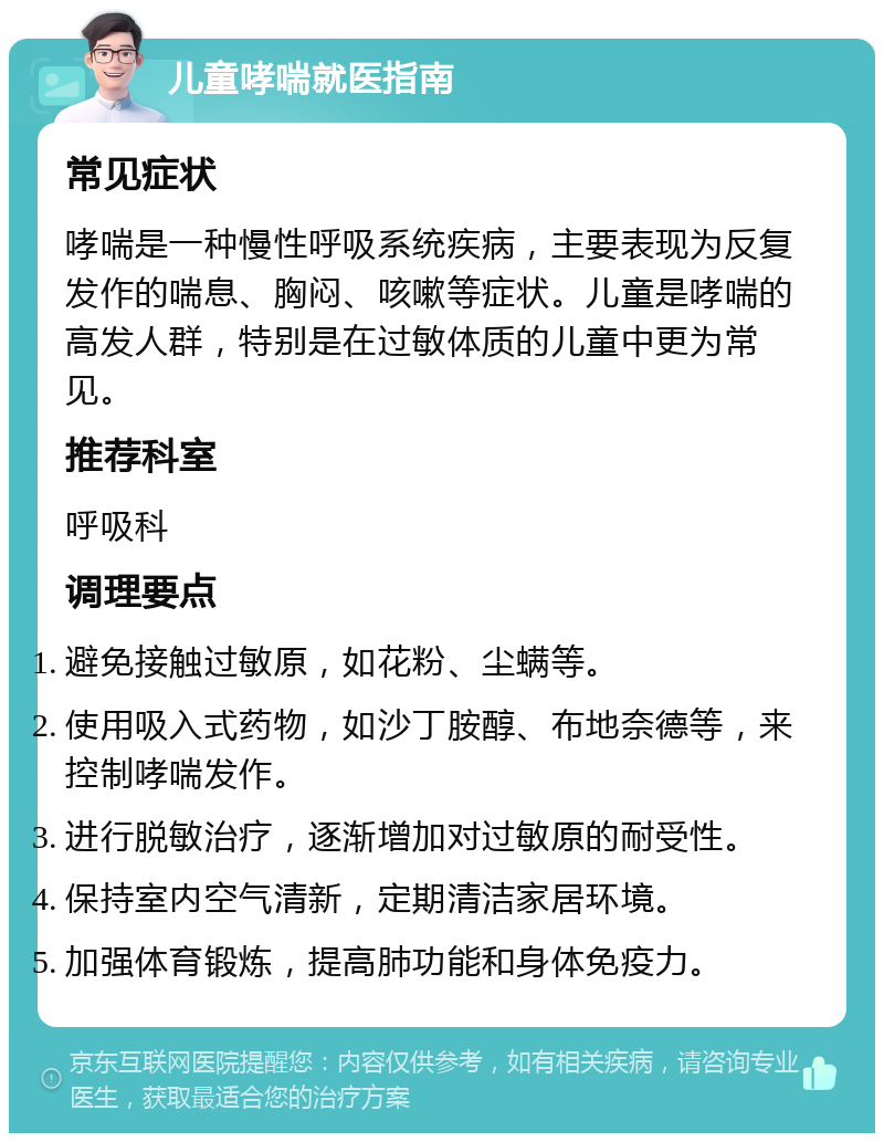 儿童哮喘就医指南 常见症状 哮喘是一种慢性呼吸系统疾病，主要表现为反复发作的喘息、胸闷、咳嗽等症状。儿童是哮喘的高发人群，特别是在过敏体质的儿童中更为常见。 推荐科室 呼吸科 调理要点 避免接触过敏原，如花粉、尘螨等。 使用吸入式药物，如沙丁胺醇、布地奈德等，来控制哮喘发作。 进行脱敏治疗，逐渐增加对过敏原的耐受性。 保持室内空气清新，定期清洁家居环境。 加强体育锻炼，提高肺功能和身体免疫力。