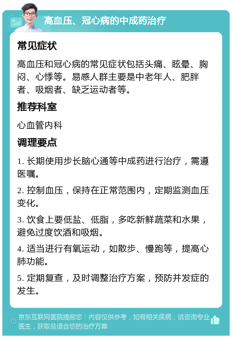 高血压、冠心病的中成药治疗 常见症状 高血压和冠心病的常见症状包括头痛、眩晕、胸闷、心悸等。易感人群主要是中老年人、肥胖者、吸烟者、缺乏运动者等。 推荐科室 心血管内科 调理要点 1. 长期使用步长脑心通等中成药进行治疗，需遵医嘱。 2. 控制血压，保持在正常范围内，定期监测血压变化。 3. 饮食上要低盐、低脂，多吃新鲜蔬菜和水果，避免过度饮酒和吸烟。 4. 适当进行有氧运动，如散步、慢跑等，提高心肺功能。 5. 定期复查，及时调整治疗方案，预防并发症的发生。