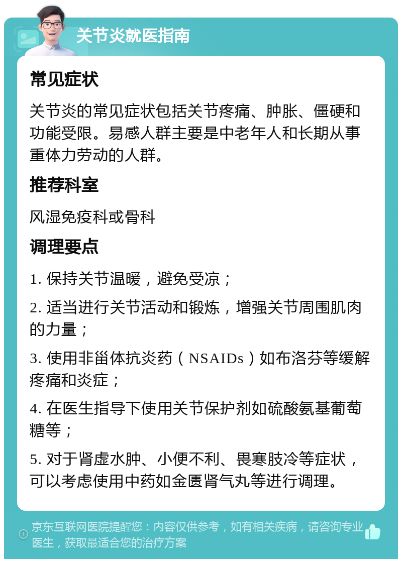 关节炎就医指南 常见症状 关节炎的常见症状包括关节疼痛、肿胀、僵硬和功能受限。易感人群主要是中老年人和长期从事重体力劳动的人群。 推荐科室 风湿免疫科或骨科 调理要点 1. 保持关节温暖，避免受凉； 2. 适当进行关节活动和锻炼，增强关节周围肌肉的力量； 3. 使用非甾体抗炎药（NSAIDs）如布洛芬等缓解疼痛和炎症； 4. 在医生指导下使用关节保护剂如硫酸氨基葡萄糖等； 5. 对于肾虚水肿、小便不利、畏寒肢冷等症状，可以考虑使用中药如金匮肾气丸等进行调理。