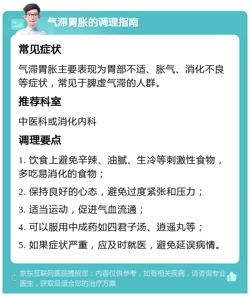 气滞胃胀的调理指南 常见症状 气滞胃胀主要表现为胃部不适、胀气、消化不良等症状，常见于脾虚气滞的人群。 推荐科室 中医科或消化内科 调理要点 1. 饮食上避免辛辣、油腻、生冷等刺激性食物，多吃易消化的食物； 2. 保持良好的心态，避免过度紧张和压力； 3. 适当运动，促进气血流通； 4. 可以服用中成药如四君子汤、逍遥丸等； 5. 如果症状严重，应及时就医，避免延误病情。