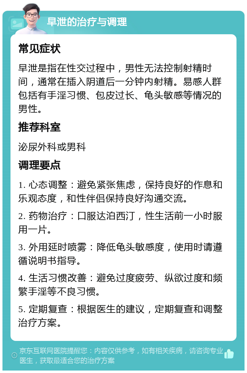 早泄的治疗与调理 常见症状 早泄是指在性交过程中，男性无法控制射精时间，通常在插入阴道后一分钟内射精。易感人群包括有手淫习惯、包皮过长、龟头敏感等情况的男性。 推荐科室 泌尿外科或男科 调理要点 1. 心态调整：避免紧张焦虑，保持良好的作息和乐观态度，和性伴侣保持良好沟通交流。 2. 药物治疗：口服达泊西汀，性生活前一小时服用一片。 3. 外用延时喷雾：降低龟头敏感度，使用时请遵循说明书指导。 4. 生活习惯改善：避免过度疲劳、纵欲过度和频繁手淫等不良习惯。 5. 定期复查：根据医生的建议，定期复查和调整治疗方案。