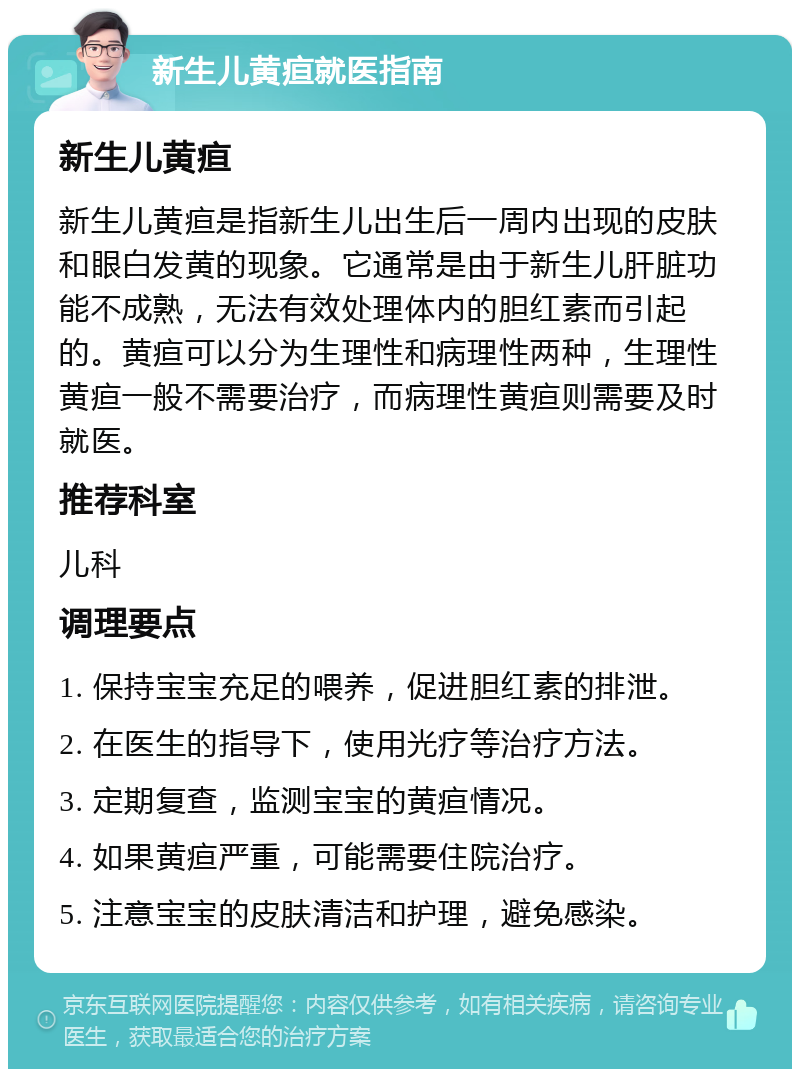 新生儿黄疸就医指南 新生儿黄疸 新生儿黄疸是指新生儿出生后一周内出现的皮肤和眼白发黄的现象。它通常是由于新生儿肝脏功能不成熟，无法有效处理体内的胆红素而引起的。黄疸可以分为生理性和病理性两种，生理性黄疸一般不需要治疗，而病理性黄疸则需要及时就医。 推荐科室 儿科 调理要点 1. 保持宝宝充足的喂养，促进胆红素的排泄。 2. 在医生的指导下，使用光疗等治疗方法。 3. 定期复查，监测宝宝的黄疸情况。 4. 如果黄疸严重，可能需要住院治疗。 5. 注意宝宝的皮肤清洁和护理，避免感染。