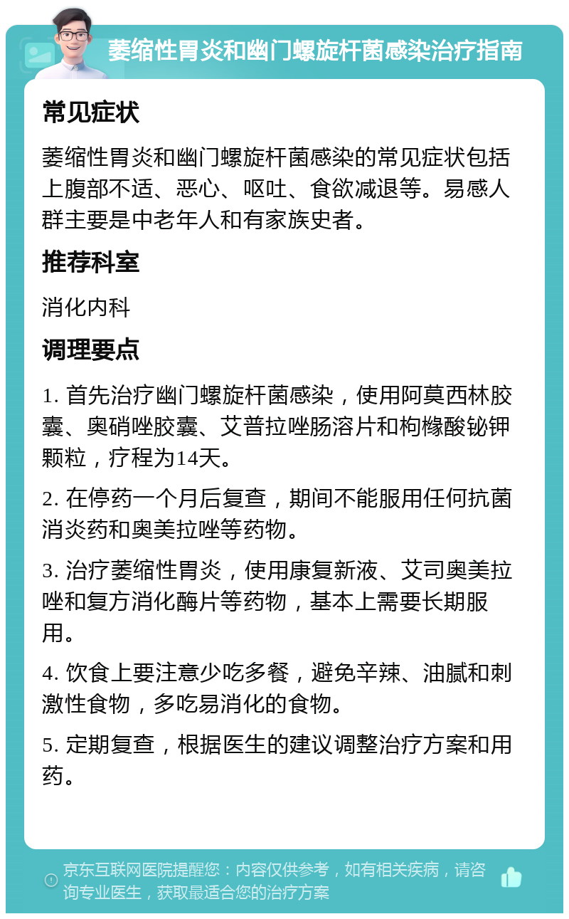 萎缩性胃炎和幽门螺旋杆菌感染治疗指南 常见症状 萎缩性胃炎和幽门螺旋杆菌感染的常见症状包括上腹部不适、恶心、呕吐、食欲减退等。易感人群主要是中老年人和有家族史者。 推荐科室 消化内科 调理要点 1. 首先治疗幽门螺旋杆菌感染，使用阿莫西林胶囊、奥硝唑胶囊、艾普拉唑肠溶片和枸橼酸铋钾颗粒，疗程为14天。 2. 在停药一个月后复查，期间不能服用任何抗菌消炎药和奥美拉唑等药物。 3. 治疗萎缩性胃炎，使用康复新液、艾司奥美拉唑和复方消化酶片等药物，基本上需要长期服用。 4. 饮食上要注意少吃多餐，避免辛辣、油腻和刺激性食物，多吃易消化的食物。 5. 定期复查，根据医生的建议调整治疗方案和用药。