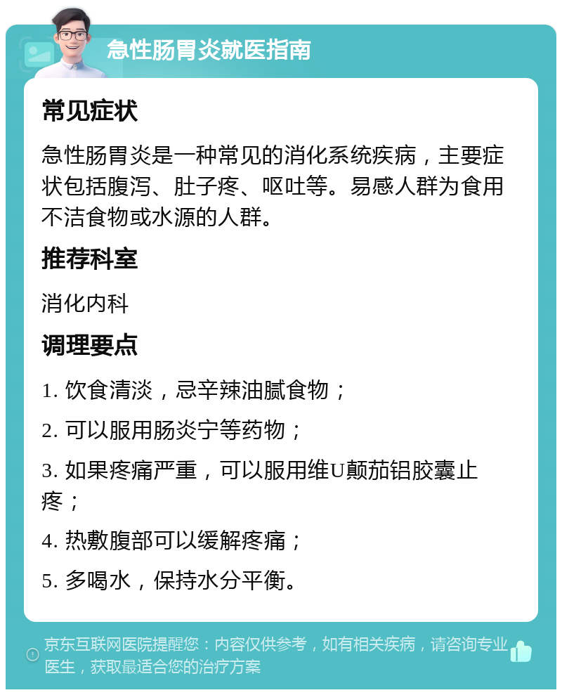 急性肠胃炎就医指南 常见症状 急性肠胃炎是一种常见的消化系统疾病，主要症状包括腹泻、肚子疼、呕吐等。易感人群为食用不洁食物或水源的人群。 推荐科室 消化内科 调理要点 1. 饮食清淡，忌辛辣油腻食物； 2. 可以服用肠炎宁等药物； 3. 如果疼痛严重，可以服用维U颠茄铝胶囊止疼； 4. 热敷腹部可以缓解疼痛； 5. 多喝水，保持水分平衡。