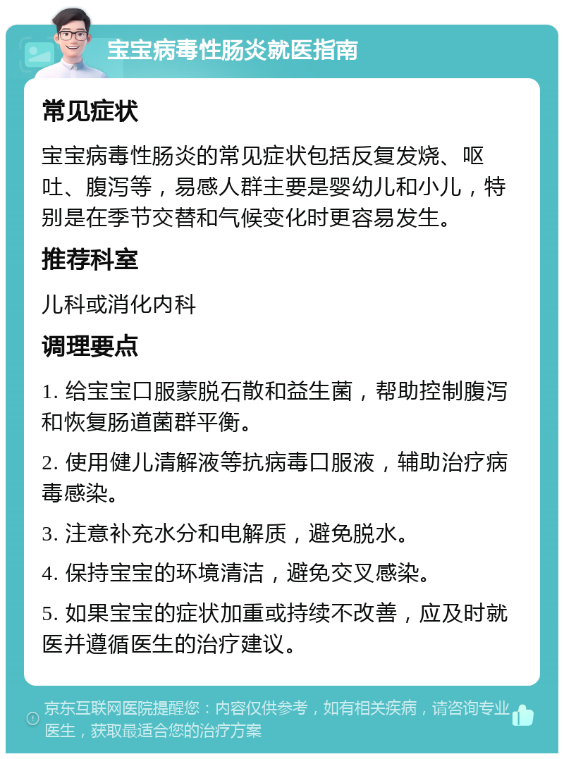 宝宝病毒性肠炎就医指南 常见症状 宝宝病毒性肠炎的常见症状包括反复发烧、呕吐、腹泻等，易感人群主要是婴幼儿和小儿，特别是在季节交替和气候变化时更容易发生。 推荐科室 儿科或消化内科 调理要点 1. 给宝宝口服蒙脱石散和益生菌，帮助控制腹泻和恢复肠道菌群平衡。 2. 使用健儿清解液等抗病毒口服液，辅助治疗病毒感染。 3. 注意补充水分和电解质，避免脱水。 4. 保持宝宝的环境清洁，避免交叉感染。 5. 如果宝宝的症状加重或持续不改善，应及时就医并遵循医生的治疗建议。