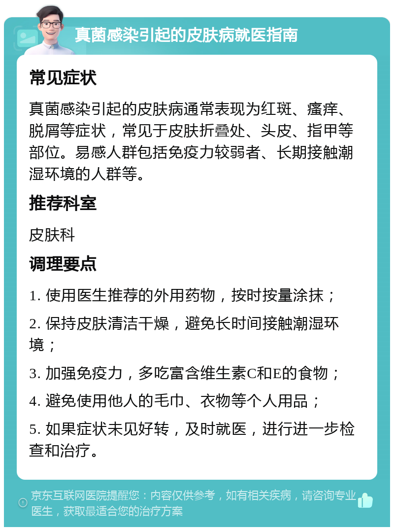 真菌感染引起的皮肤病就医指南 常见症状 真菌感染引起的皮肤病通常表现为红斑、瘙痒、脱屑等症状，常见于皮肤折叠处、头皮、指甲等部位。易感人群包括免疫力较弱者、长期接触潮湿环境的人群等。 推荐科室 皮肤科 调理要点 1. 使用医生推荐的外用药物，按时按量涂抹； 2. 保持皮肤清洁干燥，避免长时间接触潮湿环境； 3. 加强免疫力，多吃富含维生素C和E的食物； 4. 避免使用他人的毛巾、衣物等个人用品； 5. 如果症状未见好转，及时就医，进行进一步检查和治疗。