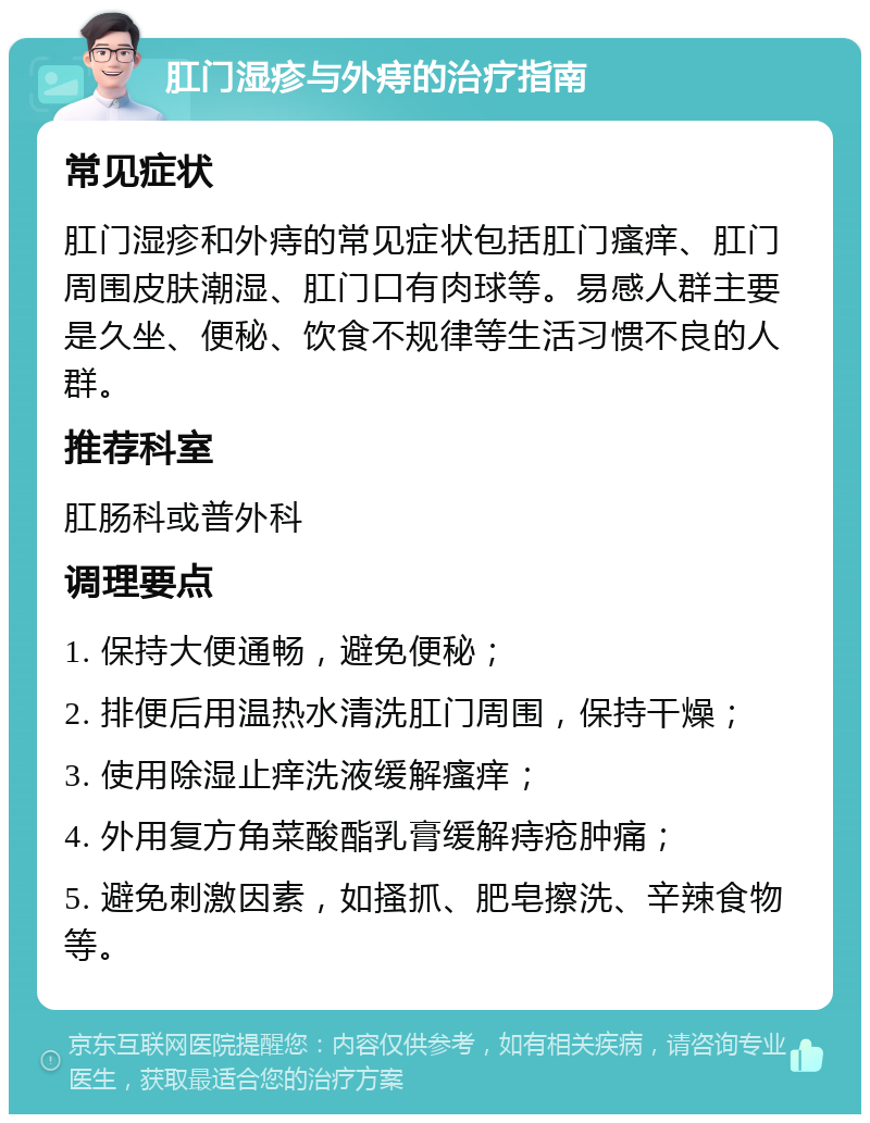 肛门湿疹与外痔的治疗指南 常见症状 肛门湿疹和外痔的常见症状包括肛门瘙痒、肛门周围皮肤潮湿、肛门口有肉球等。易感人群主要是久坐、便秘、饮食不规律等生活习惯不良的人群。 推荐科室 肛肠科或普外科 调理要点 1. 保持大便通畅，避免便秘； 2. 排便后用温热水清洗肛门周围，保持干燥； 3. 使用除湿止痒洗液缓解瘙痒； 4. 外用复方角菜酸酯乳膏缓解痔疮肿痛； 5. 避免刺激因素，如搔抓、肥皂擦洗、辛辣食物等。