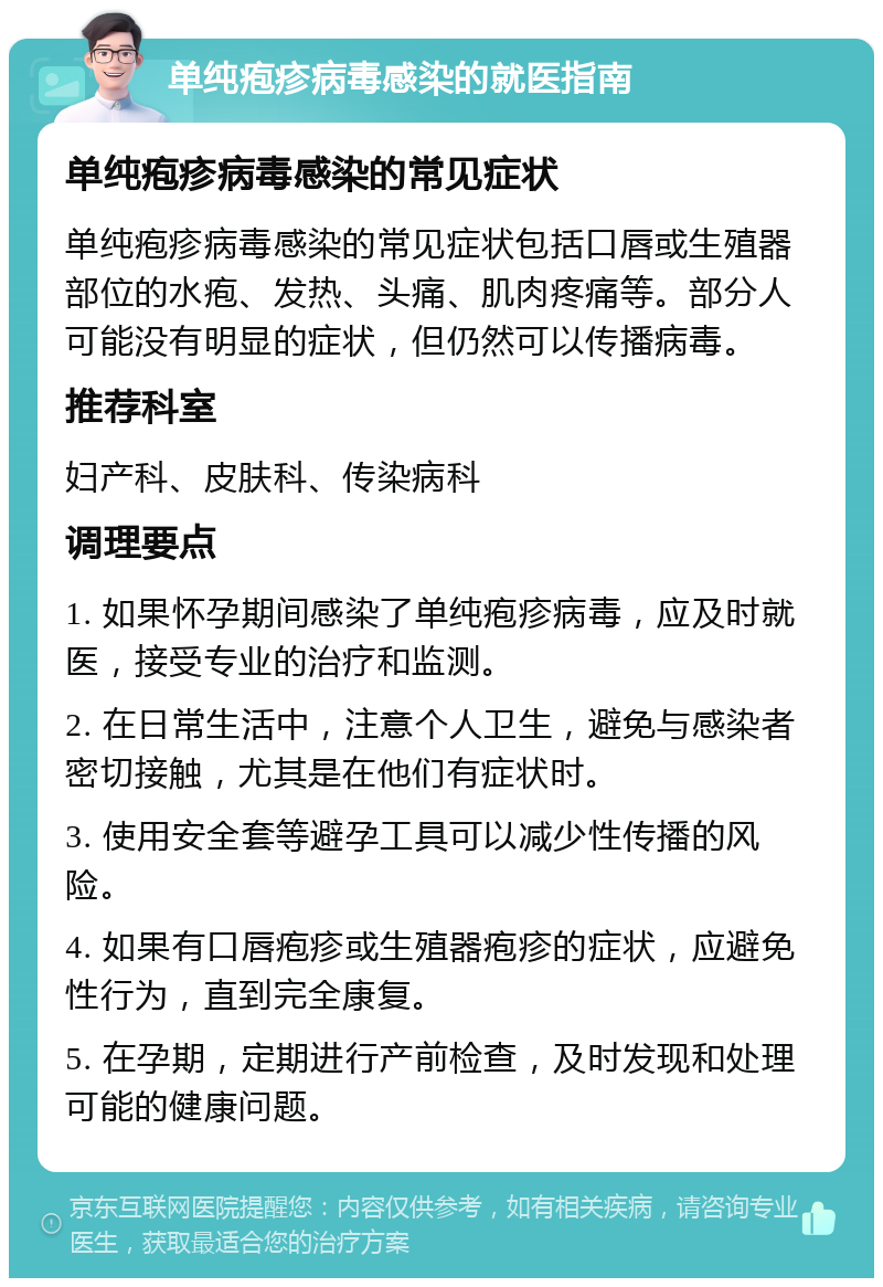 单纯疱疹病毒感染的就医指南 单纯疱疹病毒感染的常见症状 单纯疱疹病毒感染的常见症状包括口唇或生殖器部位的水疱、发热、头痛、肌肉疼痛等。部分人可能没有明显的症状，但仍然可以传播病毒。 推荐科室 妇产科、皮肤科、传染病科 调理要点 1. 如果怀孕期间感染了单纯疱疹病毒，应及时就医，接受专业的治疗和监测。 2. 在日常生活中，注意个人卫生，避免与感染者密切接触，尤其是在他们有症状时。 3. 使用安全套等避孕工具可以减少性传播的风险。 4. 如果有口唇疱疹或生殖器疱疹的症状，应避免性行为，直到完全康复。 5. 在孕期，定期进行产前检查，及时发现和处理可能的健康问题。