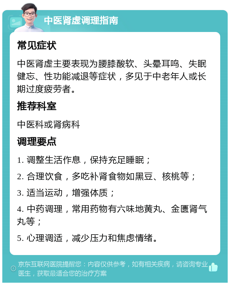 中医肾虚调理指南 常见症状 中医肾虚主要表现为腰膝酸软、头晕耳鸣、失眠健忘、性功能减退等症状，多见于中老年人或长期过度疲劳者。 推荐科室 中医科或肾病科 调理要点 1. 调整生活作息，保持充足睡眠； 2. 合理饮食，多吃补肾食物如黑豆、核桃等； 3. 适当运动，增强体质； 4. 中药调理，常用药物有六味地黄丸、金匮肾气丸等； 5. 心理调适，减少压力和焦虑情绪。