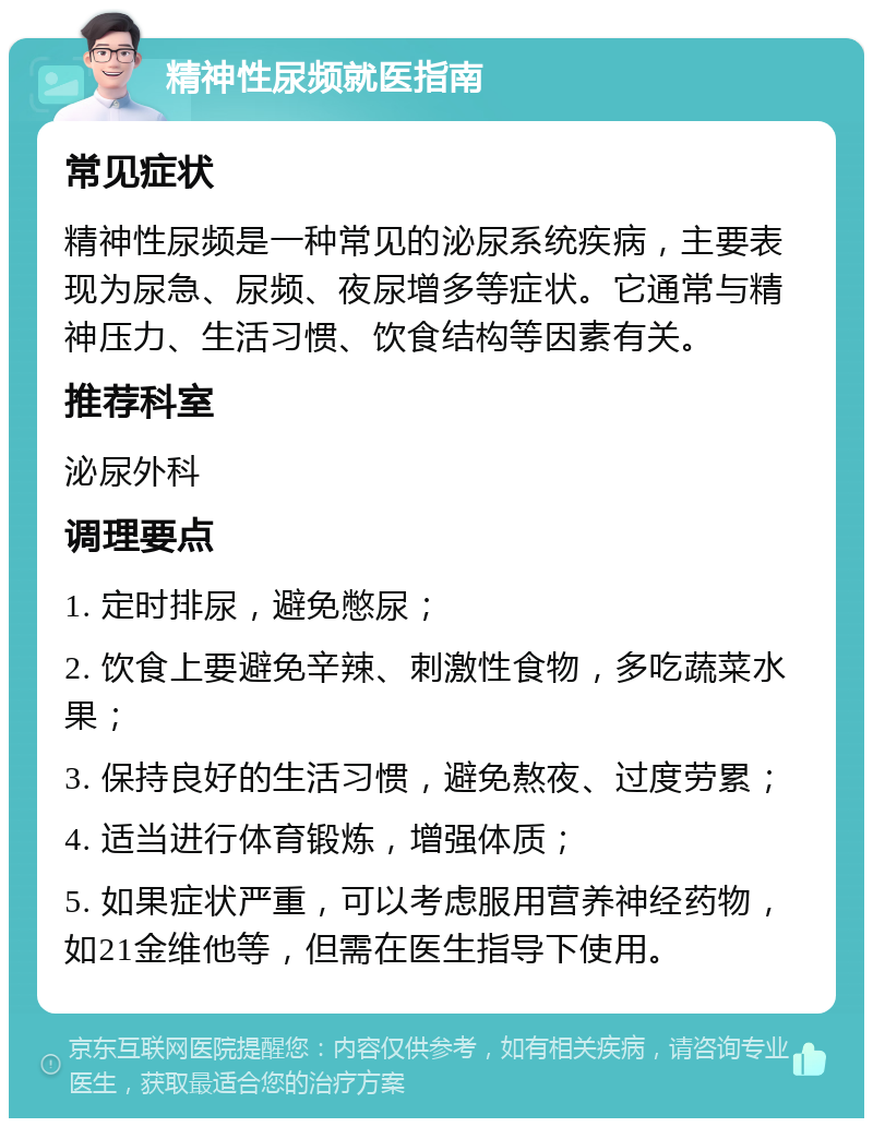 精神性尿频就医指南 常见症状 精神性尿频是一种常见的泌尿系统疾病，主要表现为尿急、尿频、夜尿增多等症状。它通常与精神压力、生活习惯、饮食结构等因素有关。 推荐科室 泌尿外科 调理要点 1. 定时排尿，避免憋尿； 2. 饮食上要避免辛辣、刺激性食物，多吃蔬菜水果； 3. 保持良好的生活习惯，避免熬夜、过度劳累； 4. 适当进行体育锻炼，增强体质； 5. 如果症状严重，可以考虑服用营养神经药物，如21金维他等，但需在医生指导下使用。