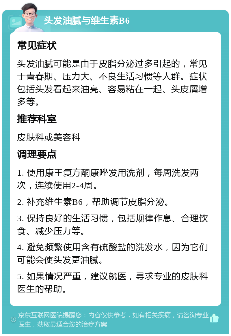 头发油腻与维生素B6 常见症状 头发油腻可能是由于皮脂分泌过多引起的，常见于青春期、压力大、不良生活习惯等人群。症状包括头发看起来油亮、容易粘在一起、头皮屑增多等。 推荐科室 皮肤科或美容科 调理要点 1. 使用康王复方酮康唑发用洗剂，每周洗发两次，连续使用2-4周。 2. 补充维生素B6，帮助调节皮脂分泌。 3. 保持良好的生活习惯，包括规律作息、合理饮食、减少压力等。 4. 避免频繁使用含有硫酸盐的洗发水，因为它们可能会使头发更油腻。 5. 如果情况严重，建议就医，寻求专业的皮肤科医生的帮助。