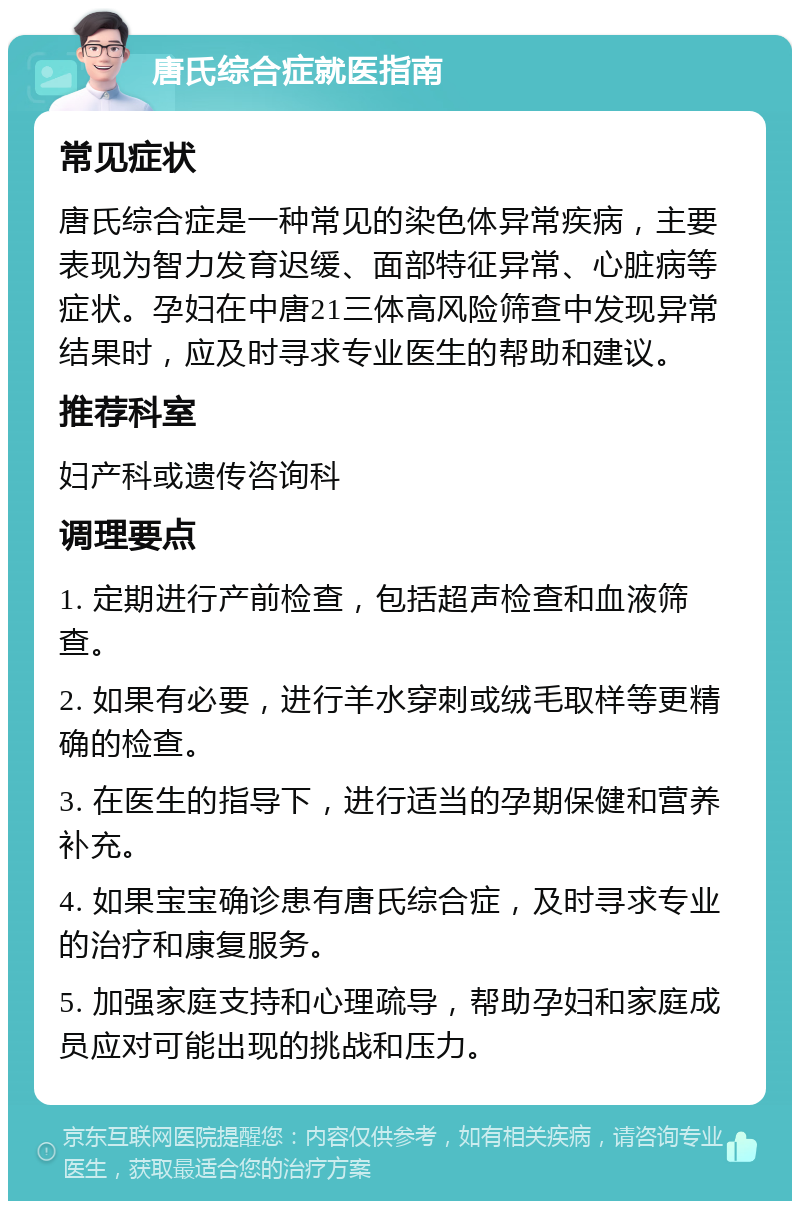 唐氏综合症就医指南 常见症状 唐氏综合症是一种常见的染色体异常疾病，主要表现为智力发育迟缓、面部特征异常、心脏病等症状。孕妇在中唐21三体高风险筛查中发现异常结果时，应及时寻求专业医生的帮助和建议。 推荐科室 妇产科或遗传咨询科 调理要点 1. 定期进行产前检查，包括超声检查和血液筛查。 2. 如果有必要，进行羊水穿刺或绒毛取样等更精确的检查。 3. 在医生的指导下，进行适当的孕期保健和营养补充。 4. 如果宝宝确诊患有唐氏综合症，及时寻求专业的治疗和康复服务。 5. 加强家庭支持和心理疏导，帮助孕妇和家庭成员应对可能出现的挑战和压力。