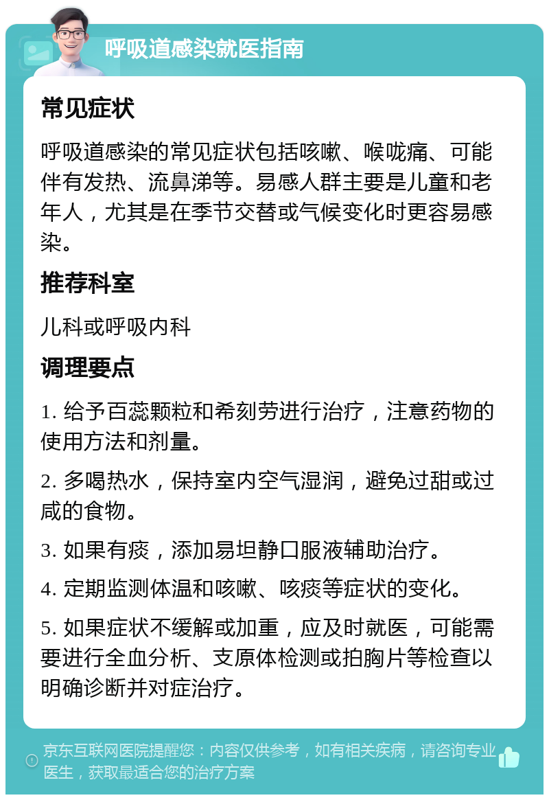 呼吸道感染就医指南 常见症状 呼吸道感染的常见症状包括咳嗽、喉咙痛、可能伴有发热、流鼻涕等。易感人群主要是儿童和老年人，尤其是在季节交替或气候变化时更容易感染。 推荐科室 儿科或呼吸内科 调理要点 1. 给予百蕊颗粒和希刻劳进行治疗，注意药物的使用方法和剂量。 2. 多喝热水，保持室内空气湿润，避免过甜或过咸的食物。 3. 如果有痰，添加易坦静口服液辅助治疗。 4. 定期监测体温和咳嗽、咳痰等症状的变化。 5. 如果症状不缓解或加重，应及时就医，可能需要进行全血分析、支原体检测或拍胸片等检查以明确诊断并对症治疗。