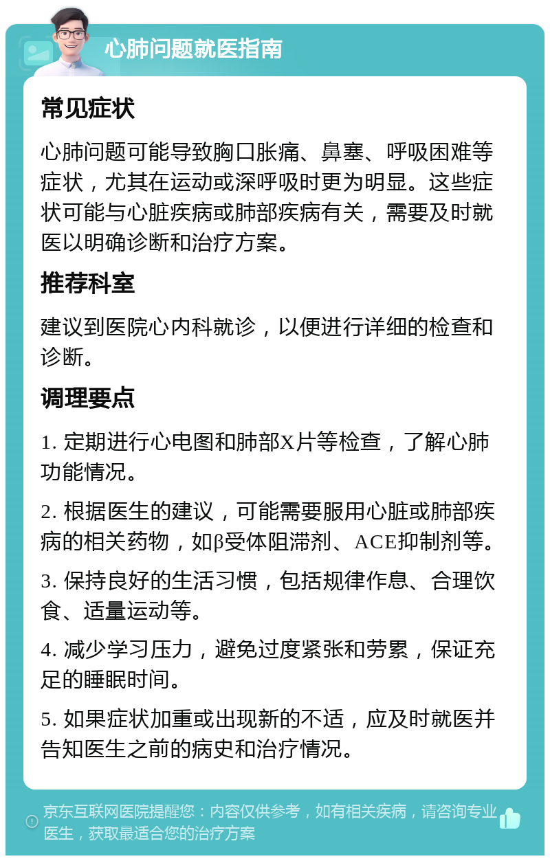 心肺问题就医指南 常见症状 心肺问题可能导致胸口胀痛、鼻塞、呼吸困难等症状，尤其在运动或深呼吸时更为明显。这些症状可能与心脏疾病或肺部疾病有关，需要及时就医以明确诊断和治疗方案。 推荐科室 建议到医院心内科就诊，以便进行详细的检查和诊断。 调理要点 1. 定期进行心电图和肺部X片等检查，了解心肺功能情况。 2. 根据医生的建议，可能需要服用心脏或肺部疾病的相关药物，如β受体阻滞剂、ACE抑制剂等。 3. 保持良好的生活习惯，包括规律作息、合理饮食、适量运动等。 4. 减少学习压力，避免过度紧张和劳累，保证充足的睡眠时间。 5. 如果症状加重或出现新的不适，应及时就医并告知医生之前的病史和治疗情况。