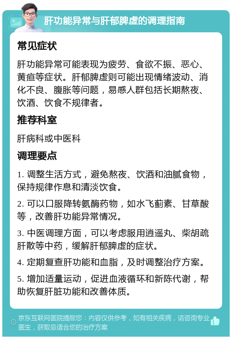 肝功能异常与肝郁脾虚的调理指南 常见症状 肝功能异常可能表现为疲劳、食欲不振、恶心、黄疸等症状。肝郁脾虚则可能出现情绪波动、消化不良、腹胀等问题，易感人群包括长期熬夜、饮酒、饮食不规律者。 推荐科室 肝病科或中医科 调理要点 1. 调整生活方式，避免熬夜、饮酒和油腻食物，保持规律作息和清淡饮食。 2. 可以口服降转氨酶药物，如水飞蓟素、甘草酸等，改善肝功能异常情况。 3. 中医调理方面，可以考虑服用逍遥丸、柴胡疏肝散等中药，缓解肝郁脾虚的症状。 4. 定期复查肝功能和血脂，及时调整治疗方案。 5. 增加适量运动，促进血液循环和新陈代谢，帮助恢复肝脏功能和改善体质。