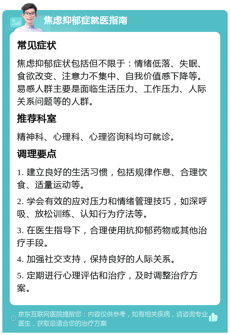 焦虑抑郁症就医指南 常见症状 焦虑抑郁症状包括但不限于：情绪低落、失眠、食欲改变、注意力不集中、自我价值感下降等。易感人群主要是面临生活压力、工作压力、人际关系问题等的人群。 推荐科室 精神科、心理科、心理咨询科均可就诊。 调理要点 1. 建立良好的生活习惯，包括规律作息、合理饮食、适量运动等。 2. 学会有效的应对压力和情绪管理技巧，如深呼吸、放松训练、认知行为疗法等。 3. 在医生指导下，合理使用抗抑郁药物或其他治疗手段。 4. 加强社交支持，保持良好的人际关系。 5. 定期进行心理评估和治疗，及时调整治疗方案。