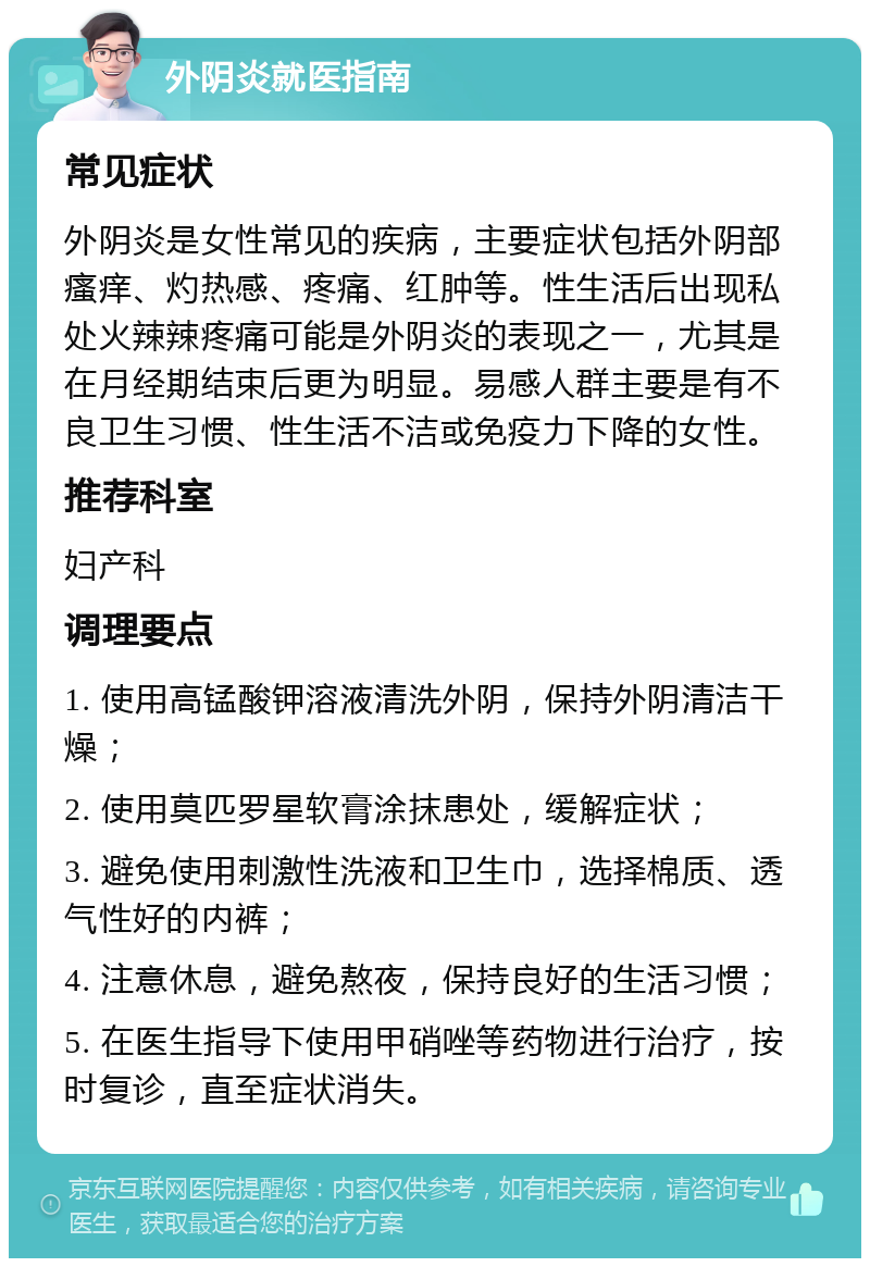 外阴炎就医指南 常见症状 外阴炎是女性常见的疾病，主要症状包括外阴部瘙痒、灼热感、疼痛、红肿等。性生活后出现私处火辣辣疼痛可能是外阴炎的表现之一，尤其是在月经期结束后更为明显。易感人群主要是有不良卫生习惯、性生活不洁或免疫力下降的女性。 推荐科室 妇产科 调理要点 1. 使用高锰酸钾溶液清洗外阴，保持外阴清洁干燥； 2. 使用莫匹罗星软膏涂抹患处，缓解症状； 3. 避免使用刺激性洗液和卫生巾，选择棉质、透气性好的内裤； 4. 注意休息，避免熬夜，保持良好的生活习惯； 5. 在医生指导下使用甲硝唑等药物进行治疗，按时复诊，直至症状消失。