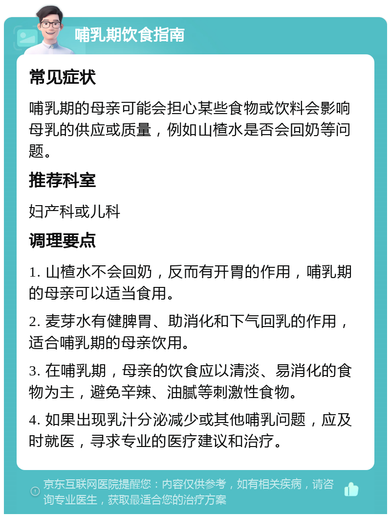 哺乳期饮食指南 常见症状 哺乳期的母亲可能会担心某些食物或饮料会影响母乳的供应或质量，例如山楂水是否会回奶等问题。 推荐科室 妇产科或儿科 调理要点 1. 山楂水不会回奶，反而有开胃的作用，哺乳期的母亲可以适当食用。 2. 麦芽水有健脾胃、助消化和下气回乳的作用，适合哺乳期的母亲饮用。 3. 在哺乳期，母亲的饮食应以清淡、易消化的食物为主，避免辛辣、油腻等刺激性食物。 4. 如果出现乳汁分泌减少或其他哺乳问题，应及时就医，寻求专业的医疗建议和治疗。