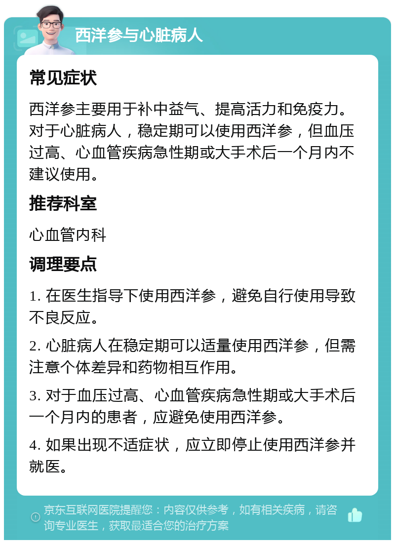 西洋参与心脏病人 常见症状 西洋参主要用于补中益气、提高活力和免疫力。对于心脏病人，稳定期可以使用西洋参，但血压过高、心血管疾病急性期或大手术后一个月内不建议使用。 推荐科室 心血管内科 调理要点 1. 在医生指导下使用西洋参，避免自行使用导致不良反应。 2. 心脏病人在稳定期可以适量使用西洋参，但需注意个体差异和药物相互作用。 3. 对于血压过高、心血管疾病急性期或大手术后一个月内的患者，应避免使用西洋参。 4. 如果出现不适症状，应立即停止使用西洋参并就医。