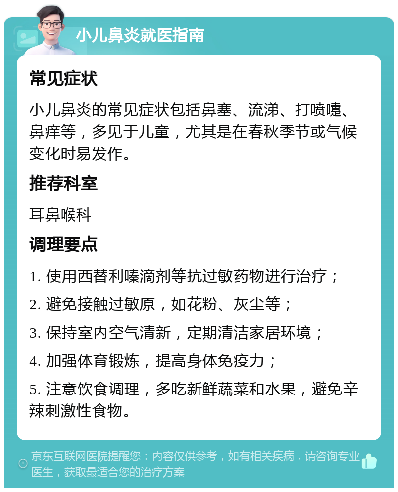 小儿鼻炎就医指南 常见症状 小儿鼻炎的常见症状包括鼻塞、流涕、打喷嚏、鼻痒等，多见于儿童，尤其是在春秋季节或气候变化时易发作。 推荐科室 耳鼻喉科 调理要点 1. 使用西替利嗪滴剂等抗过敏药物进行治疗； 2. 避免接触过敏原，如花粉、灰尘等； 3. 保持室内空气清新，定期清洁家居环境； 4. 加强体育锻炼，提高身体免疫力； 5. 注意饮食调理，多吃新鲜蔬菜和水果，避免辛辣刺激性食物。